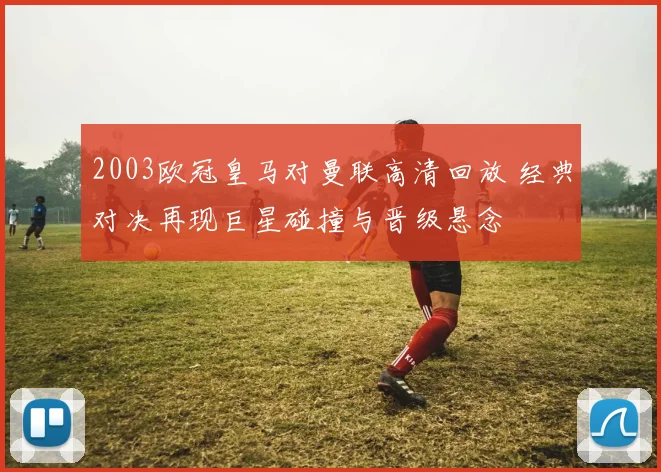 2003欧冠皇马对曼联高清回放 经典对决再现巨星碰撞与晋级悬念