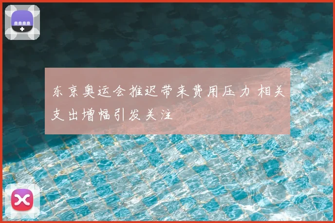 东京奥运会推迟带来费用压力 相关支出增幅引发关注