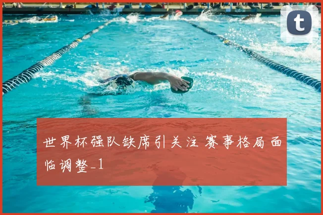 世界杯强队缺席引关注 赛事格局面临调整_1